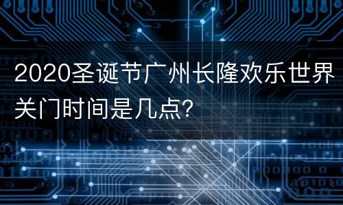 2020圣诞节广州长隆欢乐世界关门时间是几点？