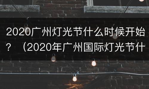 2020广州灯光节什么时候开始？（2020年广州国际灯光节什么时候开始）
