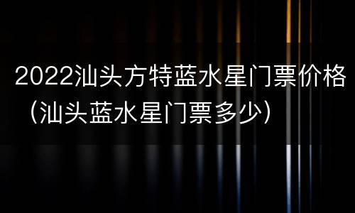 2022汕头方特蓝水星门票价格（汕头蓝水星门票多少）