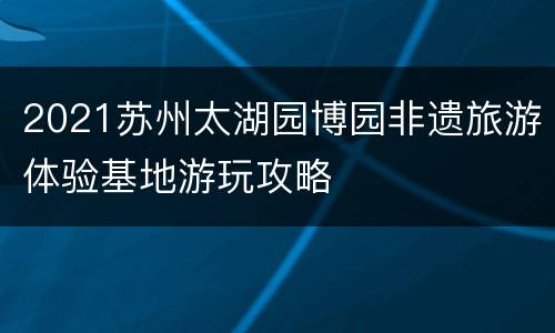 2021苏州太湖园博园非遗旅游体验基地游玩攻略