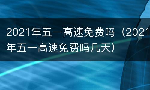 2021年五一高速免费吗（2021年五一高速免费吗几天）