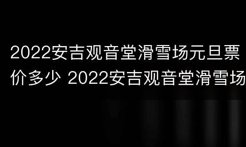2022安吉观音堂滑雪场元旦票价多少 2022安吉观音堂滑雪场元旦票价多少元