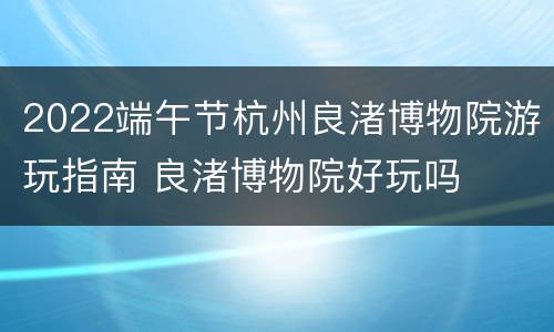 2022端午节杭州良渚博物院游玩指南 良渚博物院好玩吗