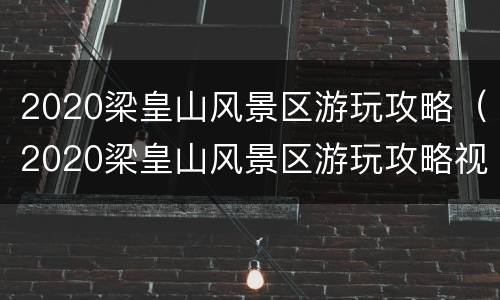 2020梁皇山风景区游玩攻略（2020梁皇山风景区游玩攻略视频）