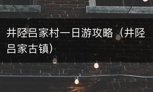 井陉吕家村一日游攻略（井陉吕家古镇）