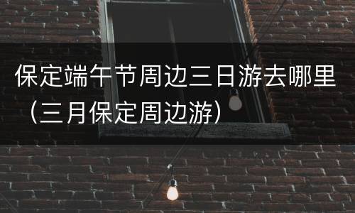 保定端午节周边三日游去哪里（三月保定周边游）