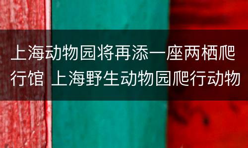 上海动物园将再添一座两栖爬行馆 上海野生动物园爬行动物馆