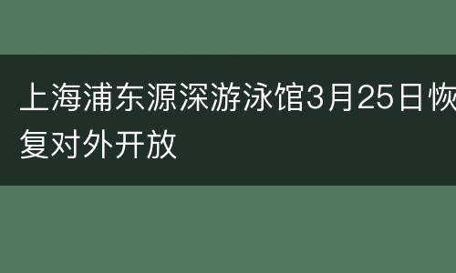 上海浦东源深游泳馆3月25日恢复对外开放