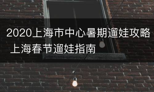 2020上海市中心暑期遛娃攻略 上海春节遛娃指南