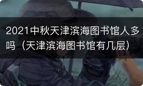 2021中秋天津滨海图书馆人多吗（天津滨海图书馆有几层）