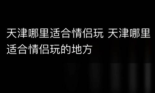 天津哪里适合情侣玩 天津哪里适合情侣玩的地方