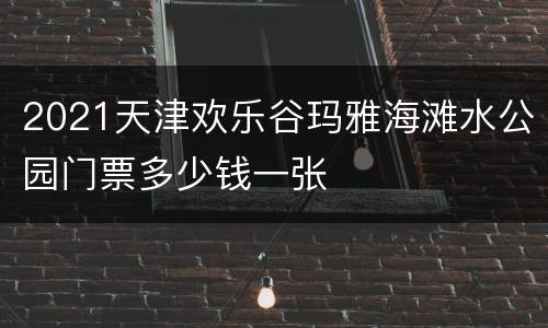 2021天津欢乐谷玛雅海滩水公园门票多少钱一张