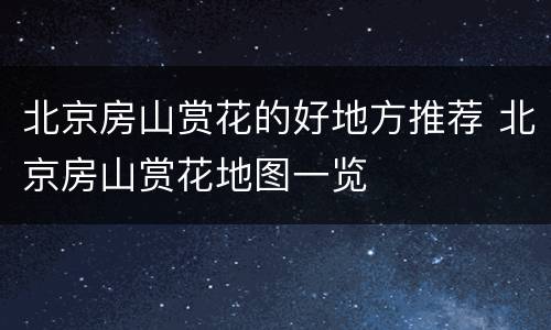 北京房山赏花的好地方推荐 北京房山赏花地图一览