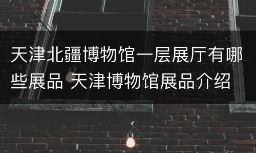 天津北疆博物馆一层展厅有哪些展品 天津博物馆展品介绍