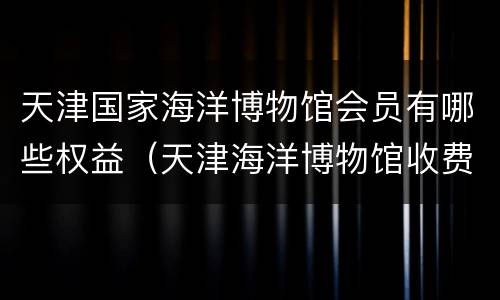 天津国家海洋博物馆会员有哪些权益（天津海洋博物馆收费项目）