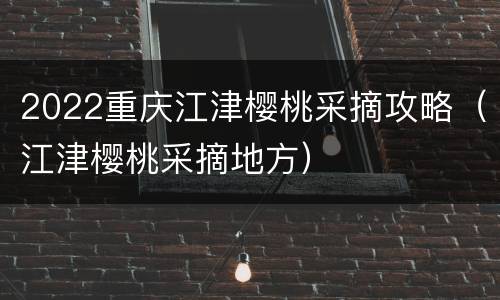 2022重庆江津樱桃采摘攻略（江津樱桃采摘地方）