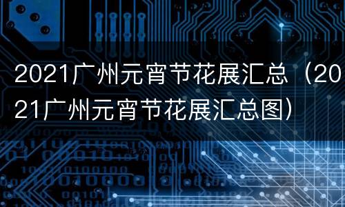 2021广州元宵节花展汇总（2021广州元宵节花展汇总图）