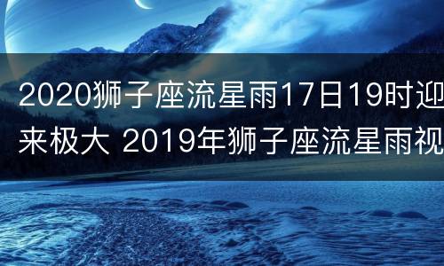 2020狮子座流星雨17日19时迎来极大 2019年狮子座流星雨视频
