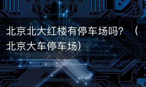 北京北大红楼有停车场吗？（北京大车停车场）