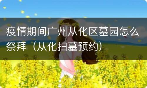 疫情期间广州从化区墓园怎么祭拜（从化扫墓预约）