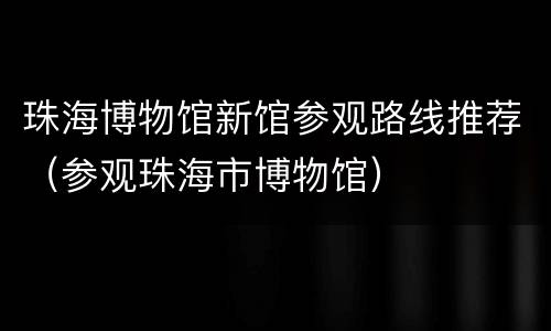 珠海博物馆新馆参观路线推荐（参观珠海市博物馆）