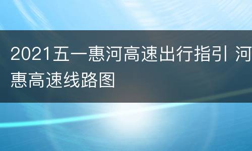 2021五一惠河高速出行指引 河惠高速线路图