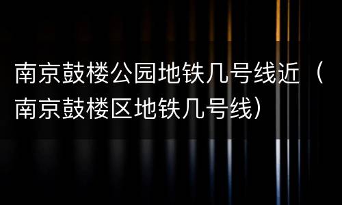 南京鼓楼公园地铁几号线近（南京鼓楼区地铁几号线）