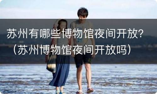 苏州有哪些博物馆夜间开放？（苏州博物馆夜间开放吗）