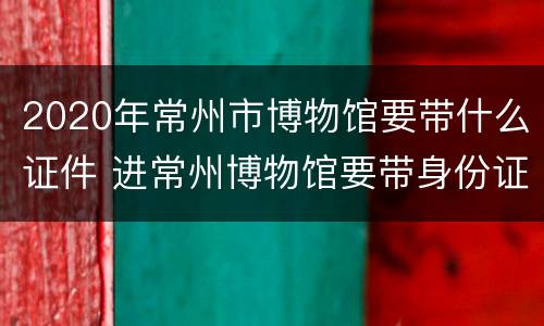 2020年常州市博物馆要带什么证件 进常州博物馆要带身份证吗