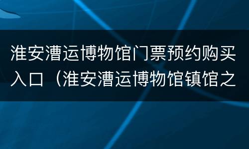 淮安漕运博物馆门票预约购买入口（淮安漕运博物馆镇馆之宝）