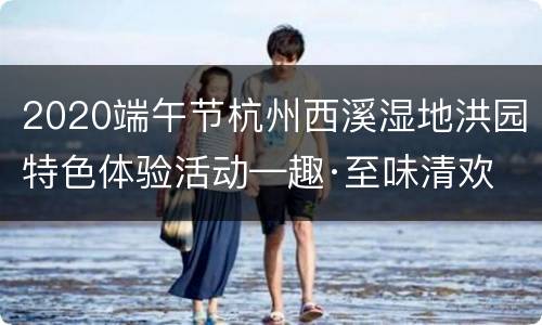 2020端午节杭州西溪湿地洪园特色体验活动—趣·至味清欢