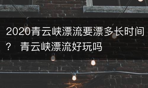 2020青云峡漂流要漂多长时间？ 青云峡漂流好玩吗