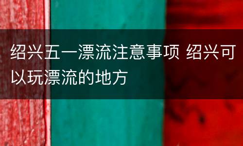 绍兴五一漂流注意事项 绍兴可以玩漂流的地方