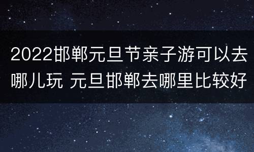 2022邯郸元旦节亲子游可以去哪儿玩 元旦邯郸去哪里比较好