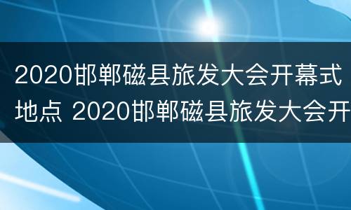 2020邯郸磁县旅发大会开幕式地点 2020邯郸磁县旅发大会开幕式地点和时间
