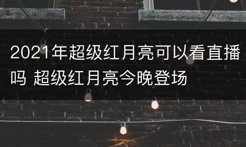 2021年超级红月亮可以看直播吗 超级红月亮今晚登场
