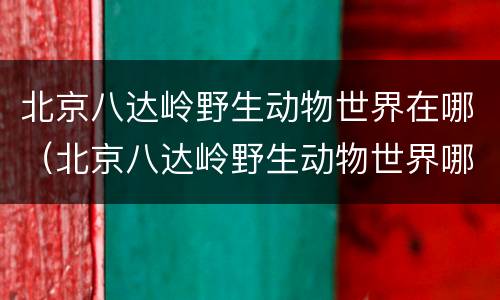 北京八达岭野生动物世界在哪（北京八达岭野生动物世界哪年建成）