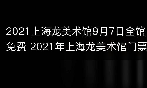 2021上海龙美术馆9月7日全馆免费 2021年上海龙美术馆门票免费