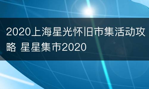 2020上海星光怀旧市集活动攻略 星星集市2020