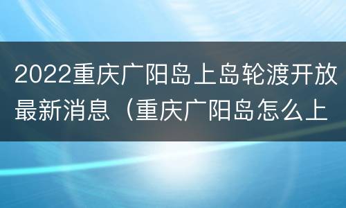 2022重庆广阳岛上岛轮渡开放最新消息（重庆广阳岛怎么上岛）
