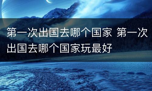 第一次出国去哪个国家 第一次出国去哪个国家玩最好