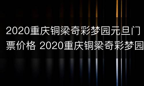 2020重庆铜梁奇彩梦园元旦门票价格 2020重庆铜梁奇彩梦园元旦门票价格多少