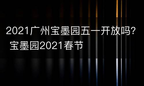 2021广州宝墨园五一开放吗？ 宝墨园2021春节