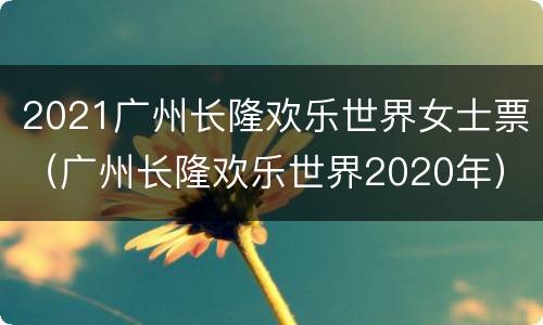 2021广州长隆欢乐世界女士票（广州长隆欢乐世界2020年）