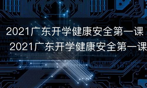 2021广东开学健康安全第一课 2021广东开学健康安全第一课心得体会