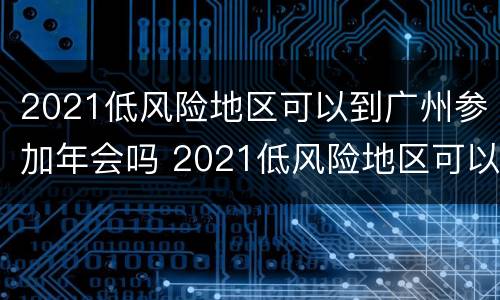 2021低风险地区可以到广州参加年会吗 2021低风险地区可以到广州参加年会吗