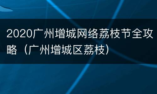 2020广州增城网络荔枝节全攻略（广州增城区荔枝）