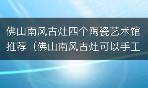 佛山南风古灶四个陶瓷艺术馆推荐（佛山南风古灶可以手工陶艺吗）