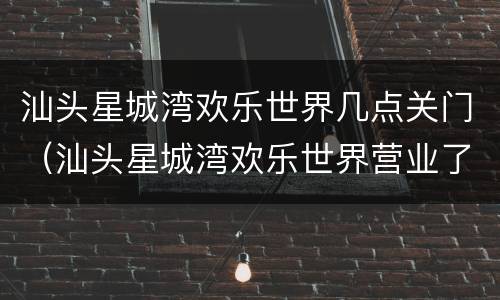 汕头星城湾欢乐世界几点关门（汕头星城湾欢乐世界营业了吗）