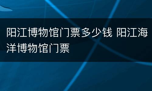 阳江博物馆门票多少钱 阳江海洋博物馆门票